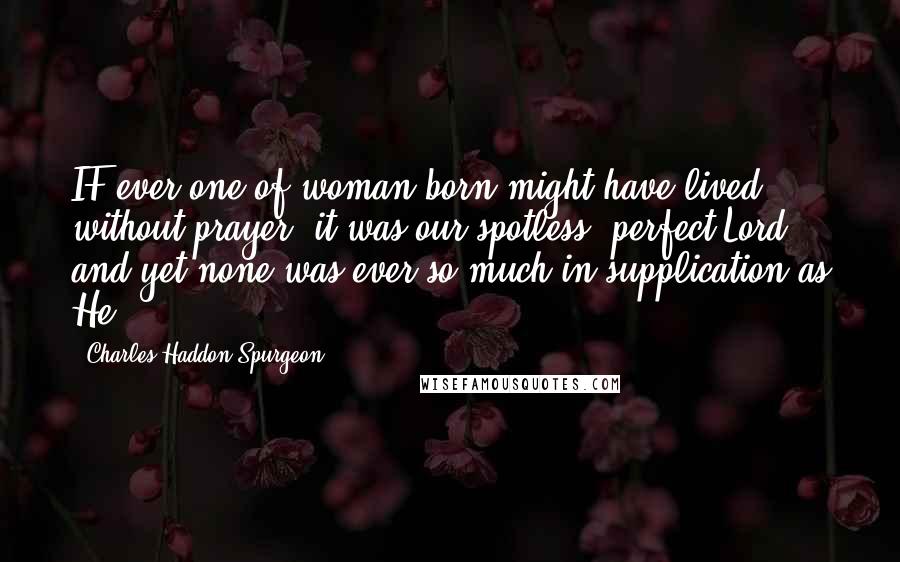 Charles Haddon Spurgeon Quotes: IF ever one of woman born might have lived without prayer, it was our spotless, perfect Lord, and yet none was ever so much in supplication as He!