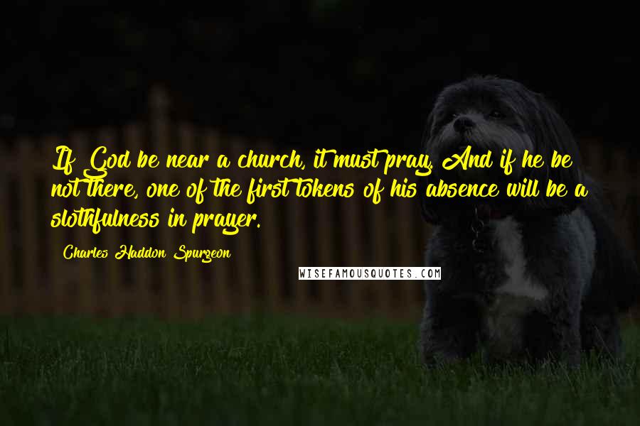 Charles Haddon Spurgeon Quotes: If God be near a church, it must pray. And if he be not there, one of the first tokens of his absence will be a slothfulness in prayer.