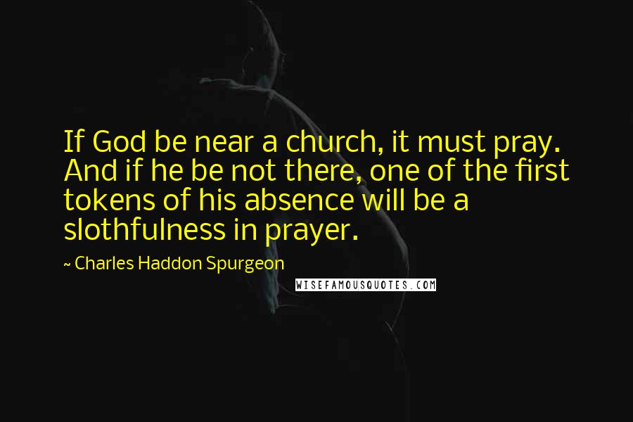 Charles Haddon Spurgeon Quotes: If God be near a church, it must pray. And if he be not there, one of the first tokens of his absence will be a slothfulness in prayer.