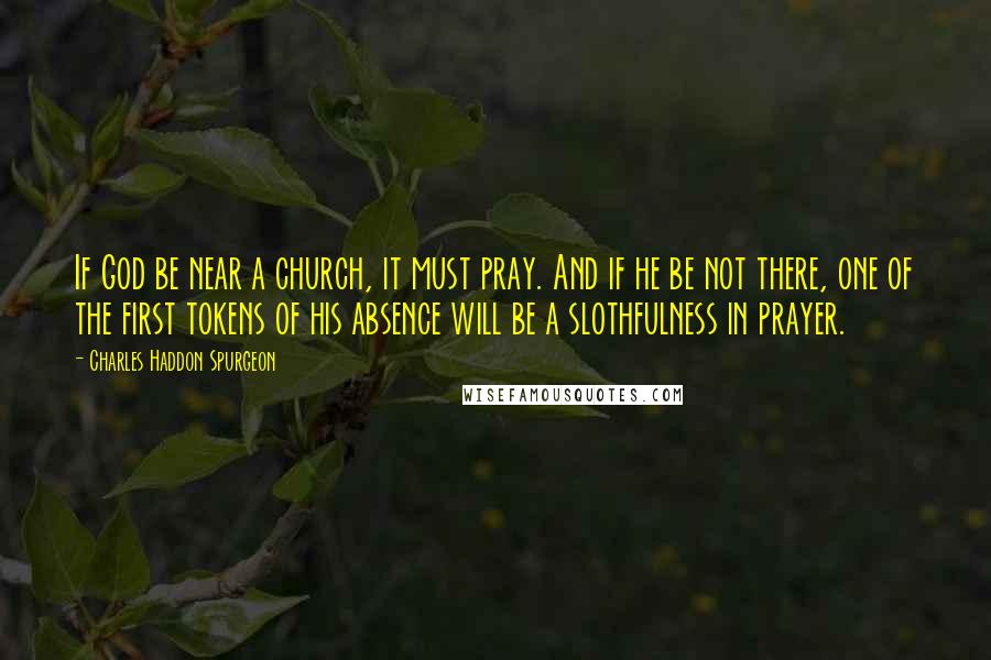 Charles Haddon Spurgeon Quotes: If God be near a church, it must pray. And if he be not there, one of the first tokens of his absence will be a slothfulness in prayer.