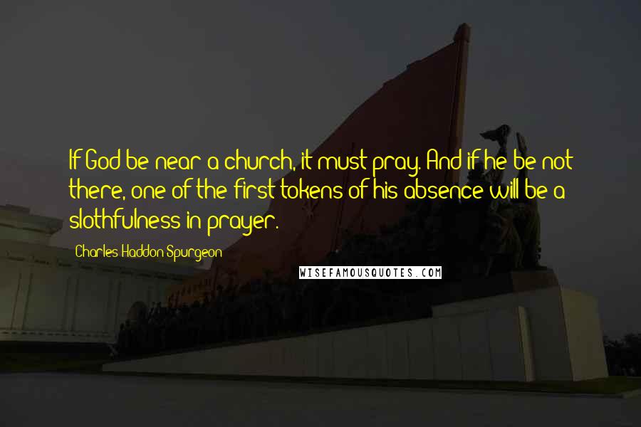 Charles Haddon Spurgeon Quotes: If God be near a church, it must pray. And if he be not there, one of the first tokens of his absence will be a slothfulness in prayer.