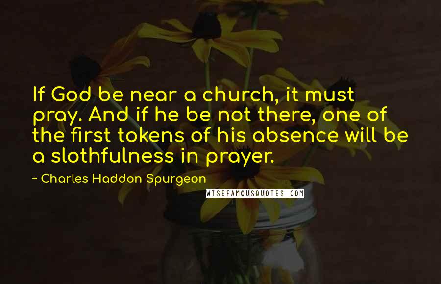 Charles Haddon Spurgeon Quotes: If God be near a church, it must pray. And if he be not there, one of the first tokens of his absence will be a slothfulness in prayer.