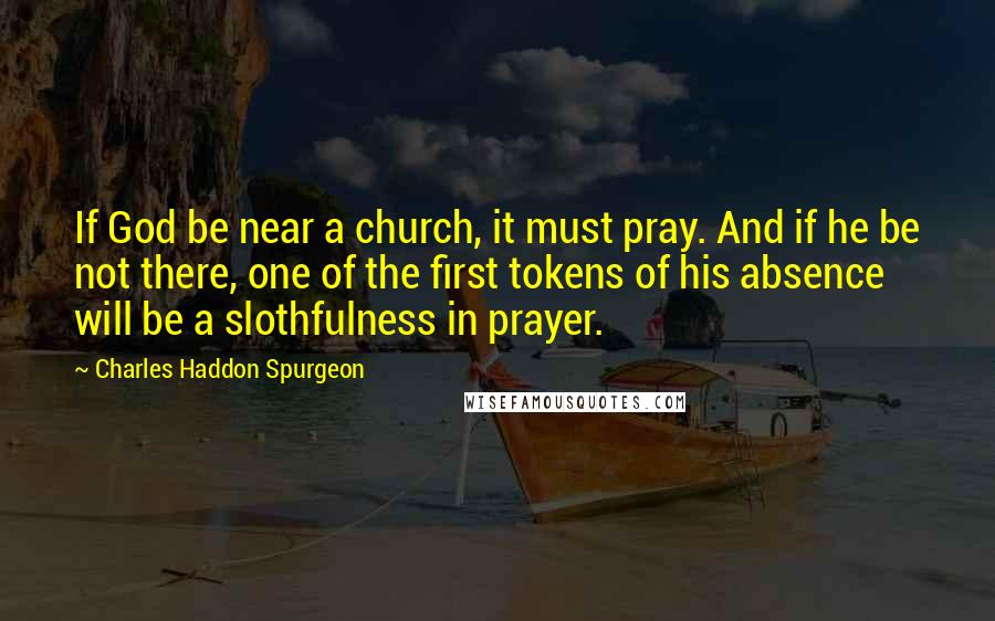 Charles Haddon Spurgeon Quotes: If God be near a church, it must pray. And if he be not there, one of the first tokens of his absence will be a slothfulness in prayer.