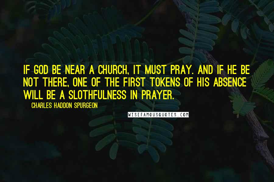 Charles Haddon Spurgeon Quotes: If God be near a church, it must pray. And if he be not there, one of the first tokens of his absence will be a slothfulness in prayer.