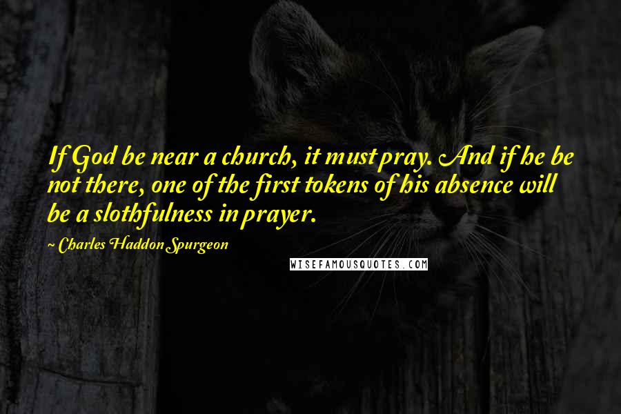 Charles Haddon Spurgeon Quotes: If God be near a church, it must pray. And if he be not there, one of the first tokens of his absence will be a slothfulness in prayer.