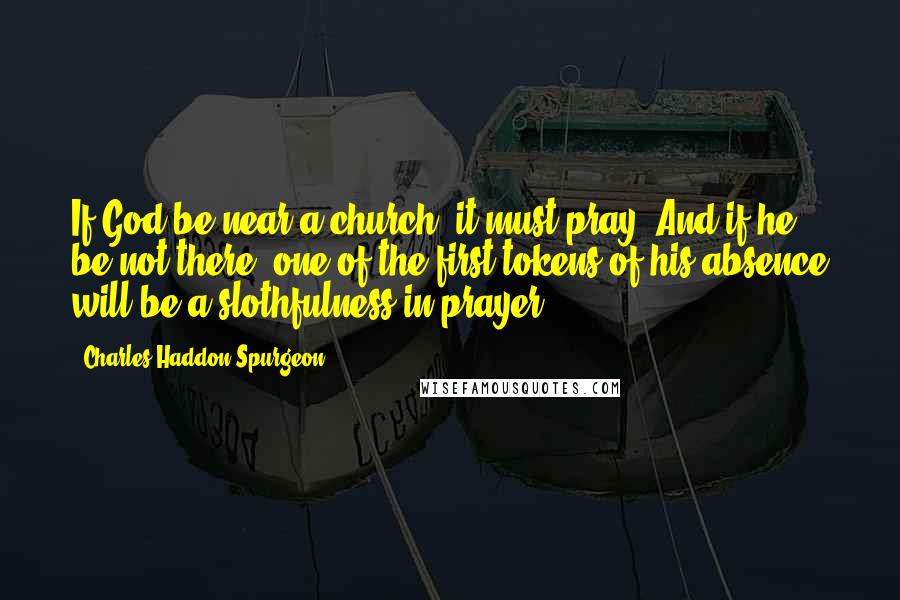 Charles Haddon Spurgeon Quotes: If God be near a church, it must pray. And if he be not there, one of the first tokens of his absence will be a slothfulness in prayer.