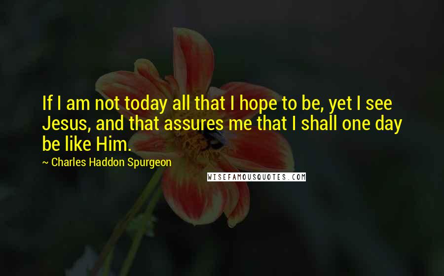 Charles Haddon Spurgeon Quotes: If I am not today all that I hope to be, yet I see Jesus, and that assures me that I shall one day be like Him.