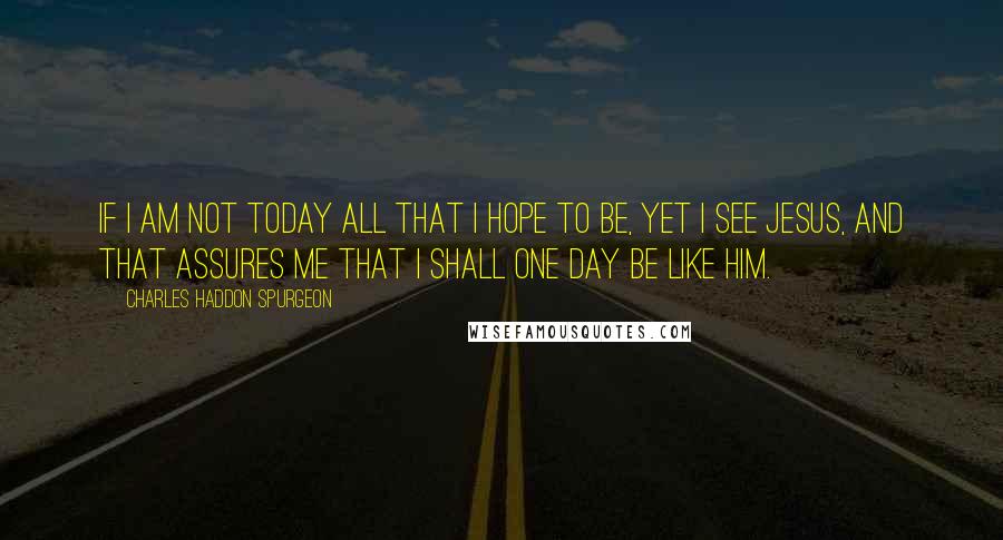 Charles Haddon Spurgeon Quotes: If I am not today all that I hope to be, yet I see Jesus, and that assures me that I shall one day be like Him.