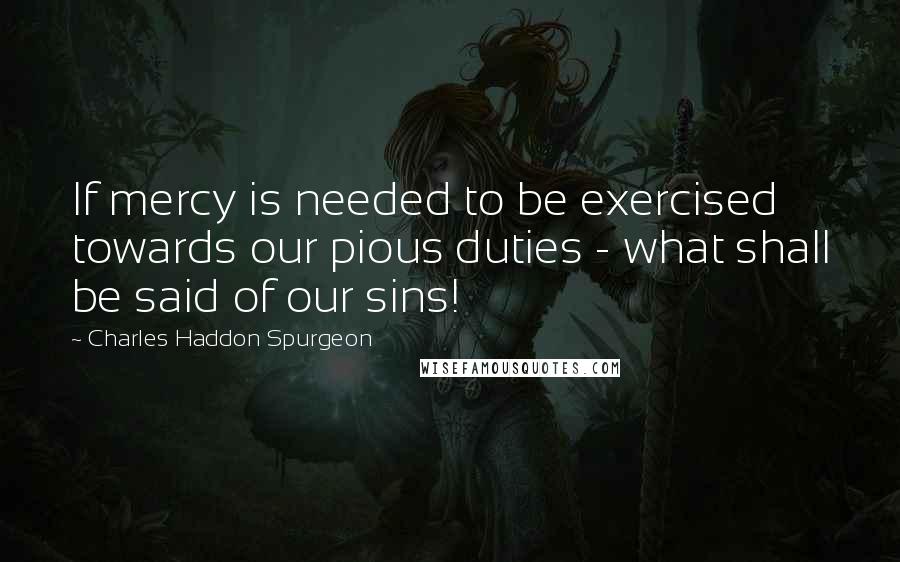 Charles Haddon Spurgeon Quotes: If mercy is needed to be exercised towards our pious duties - what shall be said of our sins!