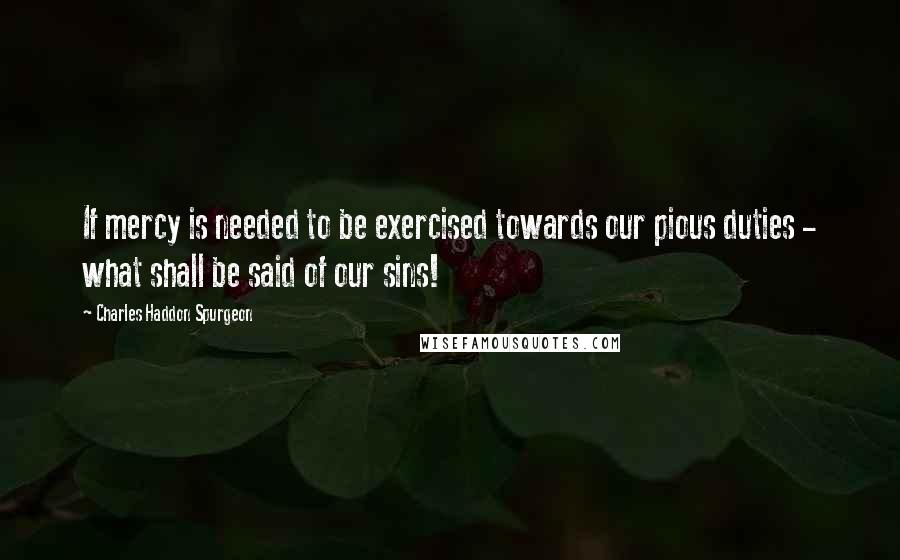 Charles Haddon Spurgeon Quotes: If mercy is needed to be exercised towards our pious duties - what shall be said of our sins!