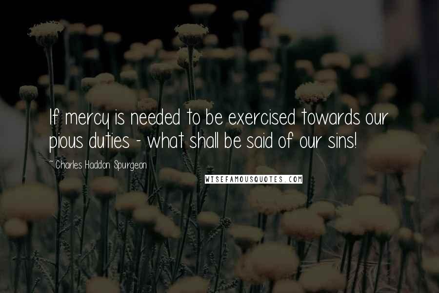 Charles Haddon Spurgeon Quotes: If mercy is needed to be exercised towards our pious duties - what shall be said of our sins!