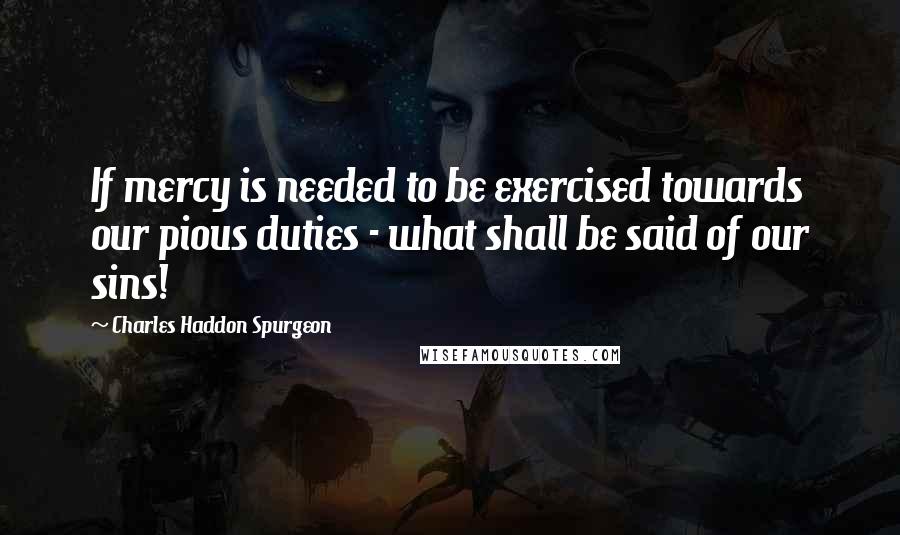 Charles Haddon Spurgeon Quotes: If mercy is needed to be exercised towards our pious duties - what shall be said of our sins!