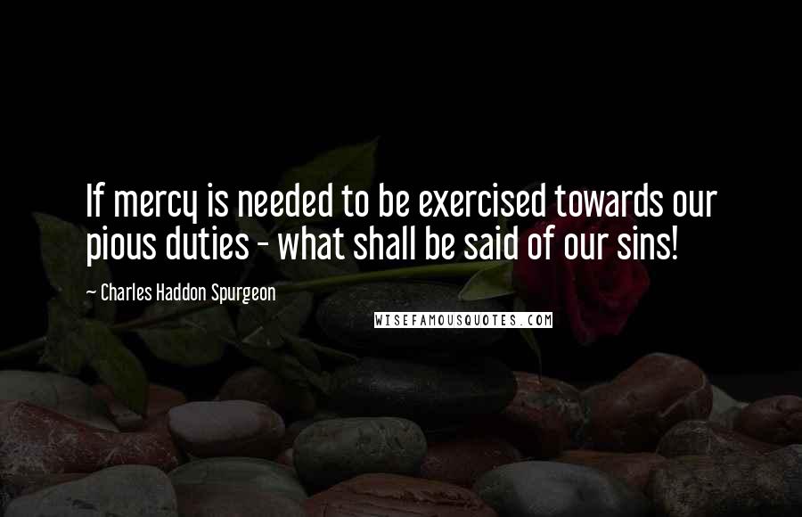 Charles Haddon Spurgeon Quotes: If mercy is needed to be exercised towards our pious duties - what shall be said of our sins!