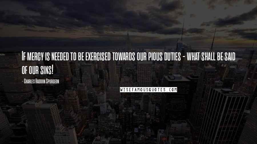 Charles Haddon Spurgeon Quotes: If mercy is needed to be exercised towards our pious duties - what shall be said of our sins!