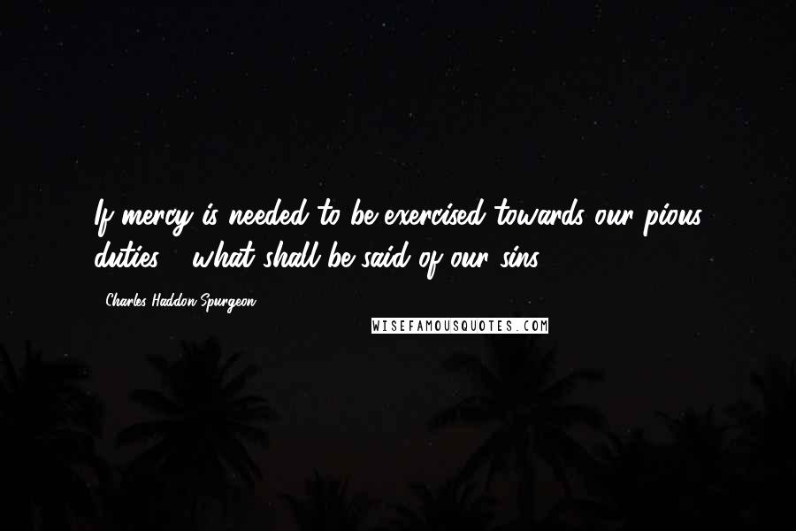 Charles Haddon Spurgeon Quotes: If mercy is needed to be exercised towards our pious duties - what shall be said of our sins!