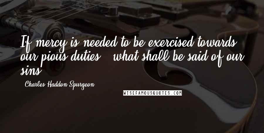 Charles Haddon Spurgeon Quotes: If mercy is needed to be exercised towards our pious duties - what shall be said of our sins!