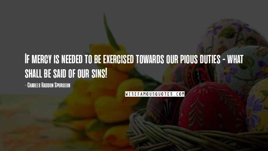 Charles Haddon Spurgeon Quotes: If mercy is needed to be exercised towards our pious duties - what shall be said of our sins!