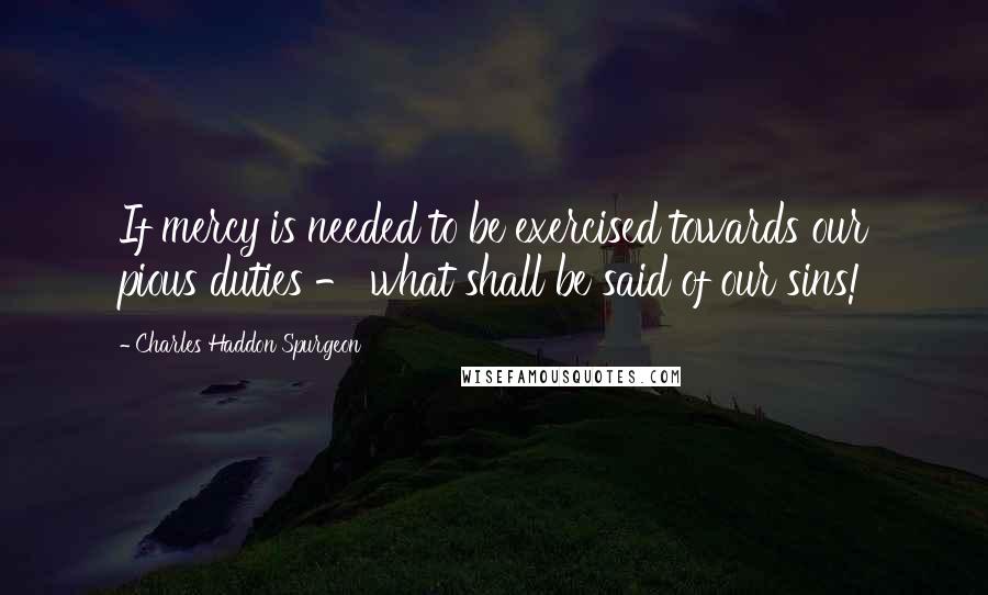 Charles Haddon Spurgeon Quotes: If mercy is needed to be exercised towards our pious duties - what shall be said of our sins!