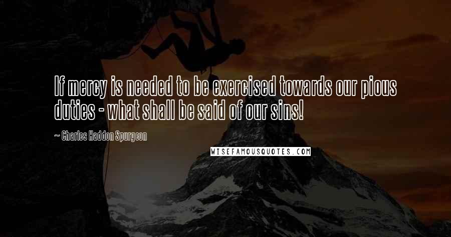 Charles Haddon Spurgeon Quotes: If mercy is needed to be exercised towards our pious duties - what shall be said of our sins!