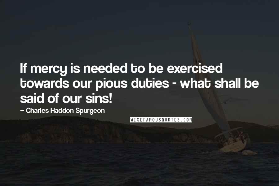 Charles Haddon Spurgeon Quotes: If mercy is needed to be exercised towards our pious duties - what shall be said of our sins!