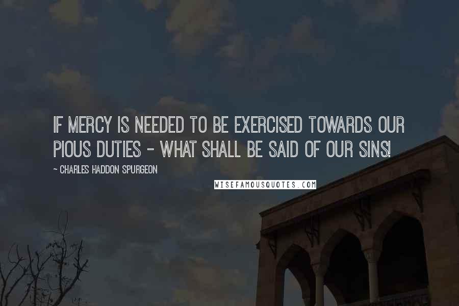 Charles Haddon Spurgeon Quotes: If mercy is needed to be exercised towards our pious duties - what shall be said of our sins!