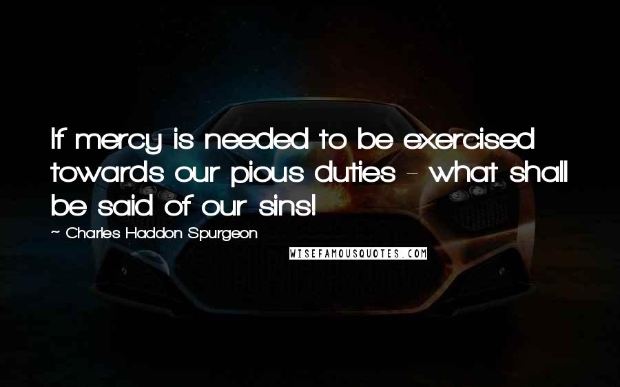 Charles Haddon Spurgeon Quotes: If mercy is needed to be exercised towards our pious duties - what shall be said of our sins!