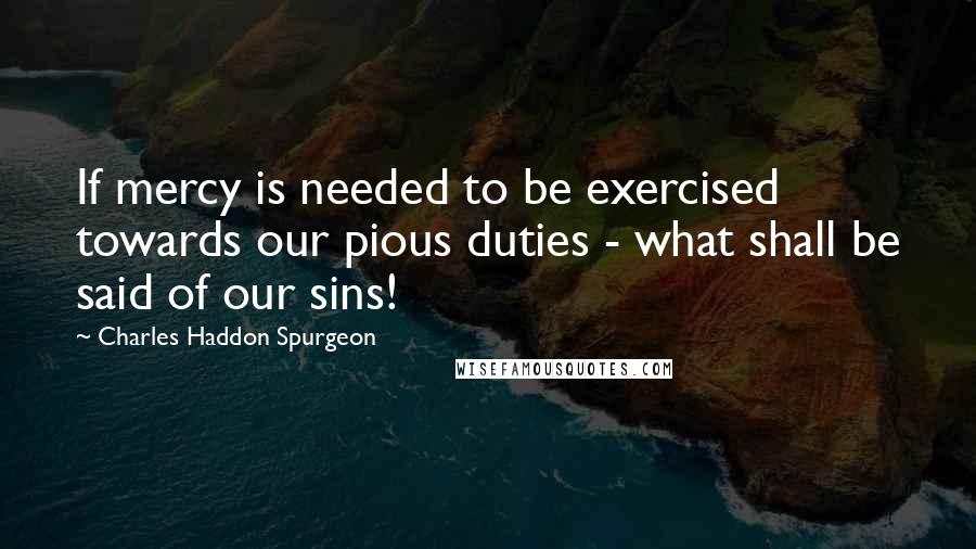 Charles Haddon Spurgeon Quotes: If mercy is needed to be exercised towards our pious duties - what shall be said of our sins!