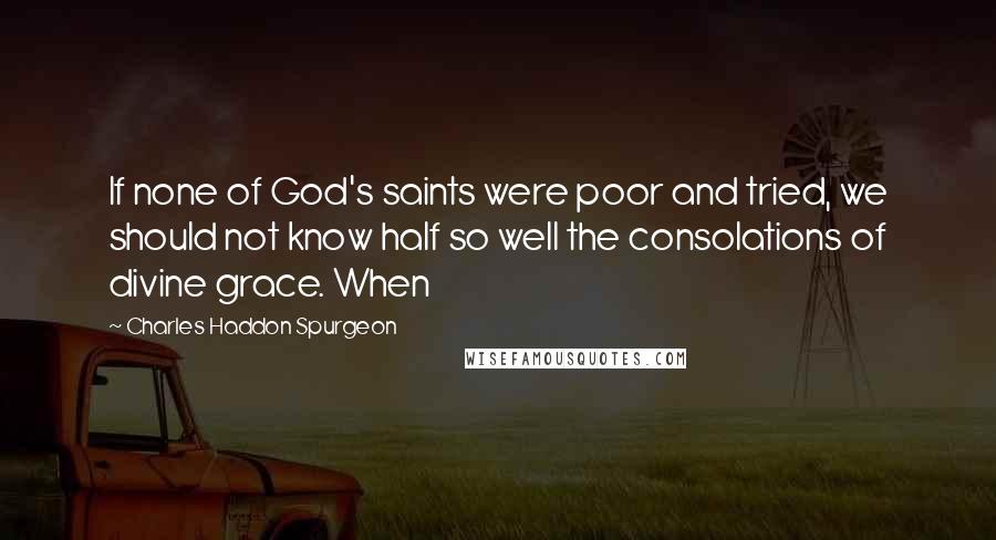 Charles Haddon Spurgeon Quotes: If none of God's saints were poor and tried, we should not know half so well the consolations of divine grace. When