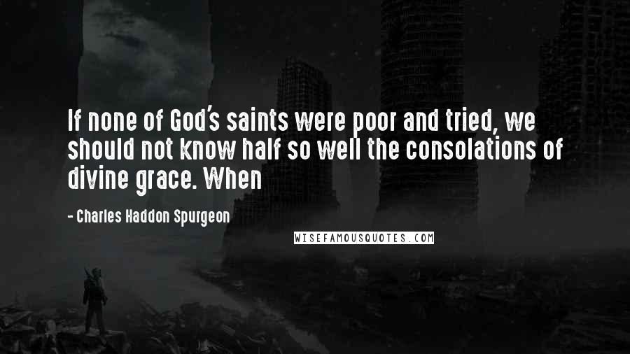 Charles Haddon Spurgeon Quotes: If none of God's saints were poor and tried, we should not know half so well the consolations of divine grace. When