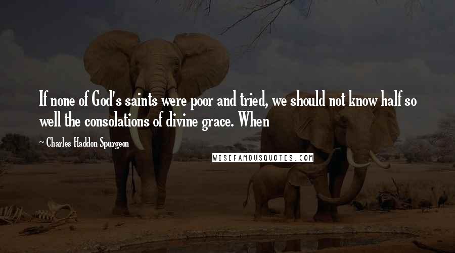 Charles Haddon Spurgeon Quotes: If none of God's saints were poor and tried, we should not know half so well the consolations of divine grace. When