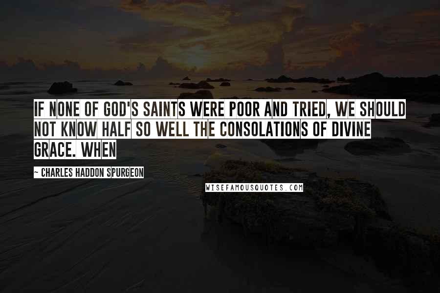 Charles Haddon Spurgeon Quotes: If none of God's saints were poor and tried, we should not know half so well the consolations of divine grace. When