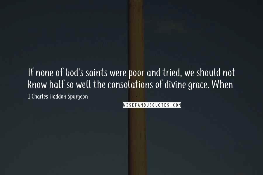 Charles Haddon Spurgeon Quotes: If none of God's saints were poor and tried, we should not know half so well the consolations of divine grace. When