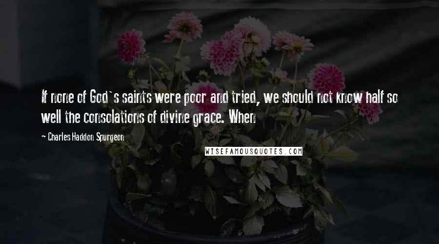 Charles Haddon Spurgeon Quotes: If none of God's saints were poor and tried, we should not know half so well the consolations of divine grace. When