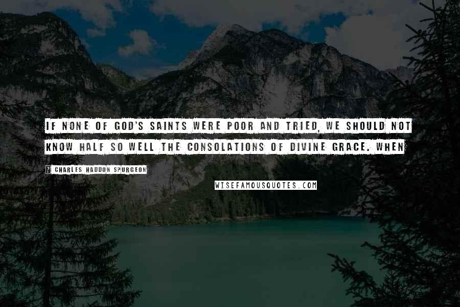 Charles Haddon Spurgeon Quotes: If none of God's saints were poor and tried, we should not know half so well the consolations of divine grace. When