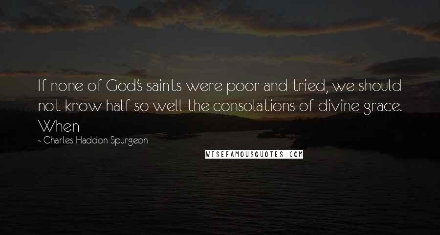 Charles Haddon Spurgeon Quotes: If none of God's saints were poor and tried, we should not know half so well the consolations of divine grace. When