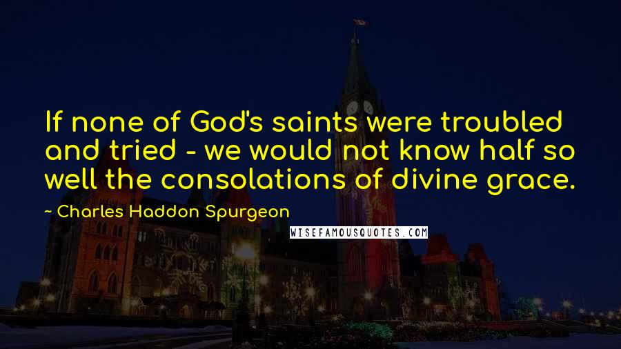 Charles Haddon Spurgeon Quotes: If none of God's saints were troubled and tried - we would not know half so well the consolations of divine grace.