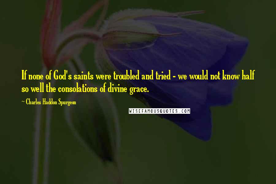 Charles Haddon Spurgeon Quotes: If none of God's saints were troubled and tried - we would not know half so well the consolations of divine grace.