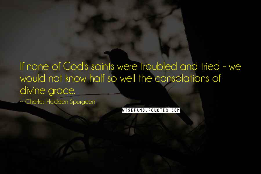 Charles Haddon Spurgeon Quotes: If none of God's saints were troubled and tried - we would not know half so well the consolations of divine grace.