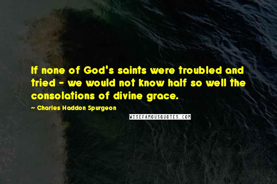 Charles Haddon Spurgeon Quotes: If none of God's saints were troubled and tried - we would not know half so well the consolations of divine grace.