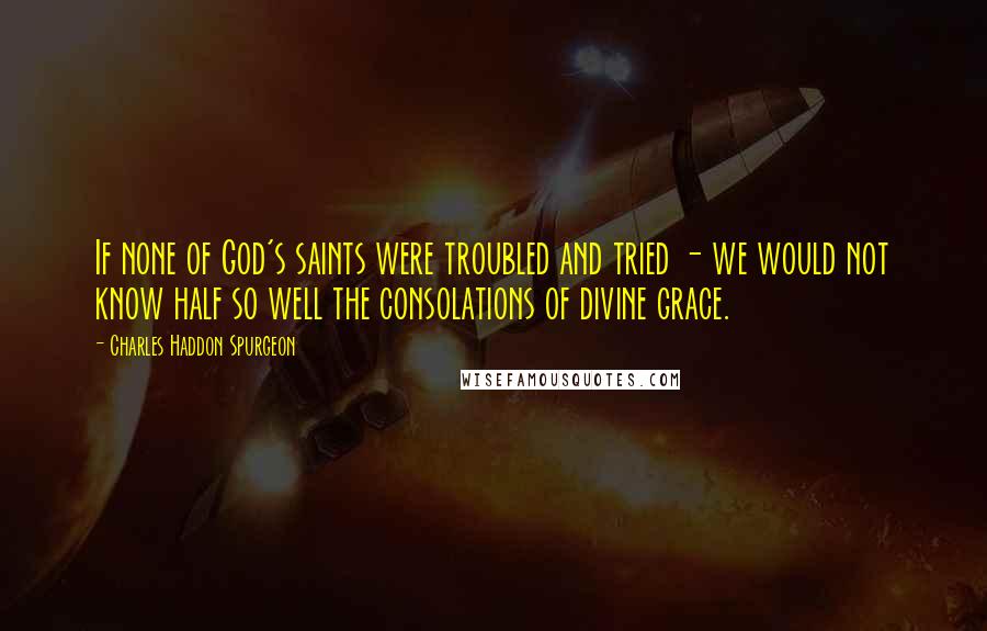Charles Haddon Spurgeon Quotes: If none of God's saints were troubled and tried - we would not know half so well the consolations of divine grace.