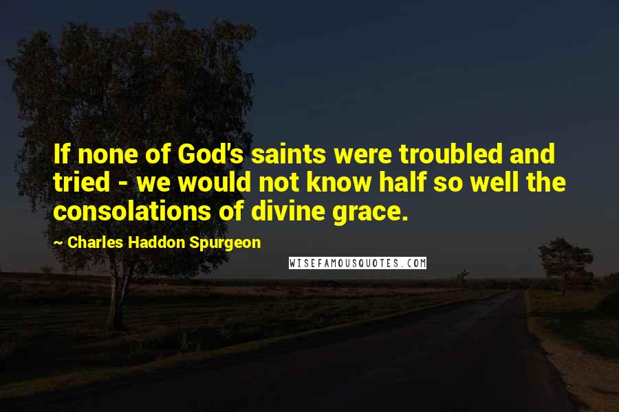 Charles Haddon Spurgeon Quotes: If none of God's saints were troubled and tried - we would not know half so well the consolations of divine grace.