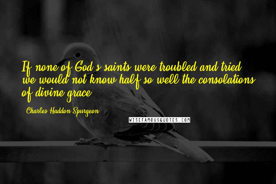 Charles Haddon Spurgeon Quotes: If none of God's saints were troubled and tried - we would not know half so well the consolations of divine grace.