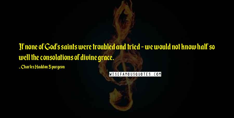 Charles Haddon Spurgeon Quotes: If none of God's saints were troubled and tried - we would not know half so well the consolations of divine grace.