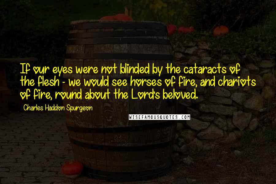 Charles Haddon Spurgeon Quotes: If our eyes were not blinded by the cataracts of the flesh - we would see horses of fire, and chariots of fire, round about the Lord's beloved.