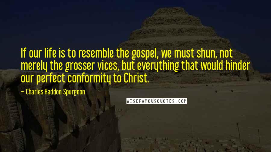 Charles Haddon Spurgeon Quotes: If our life is to resemble the gospel, we must shun, not merely the grosser vices, but everything that would hinder our perfect conformity to Christ.