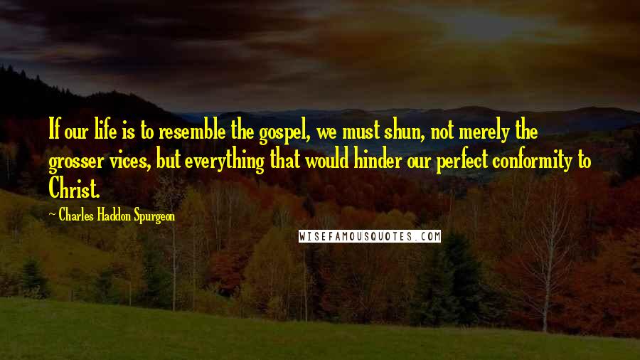 Charles Haddon Spurgeon Quotes: If our life is to resemble the gospel, we must shun, not merely the grosser vices, but everything that would hinder our perfect conformity to Christ.