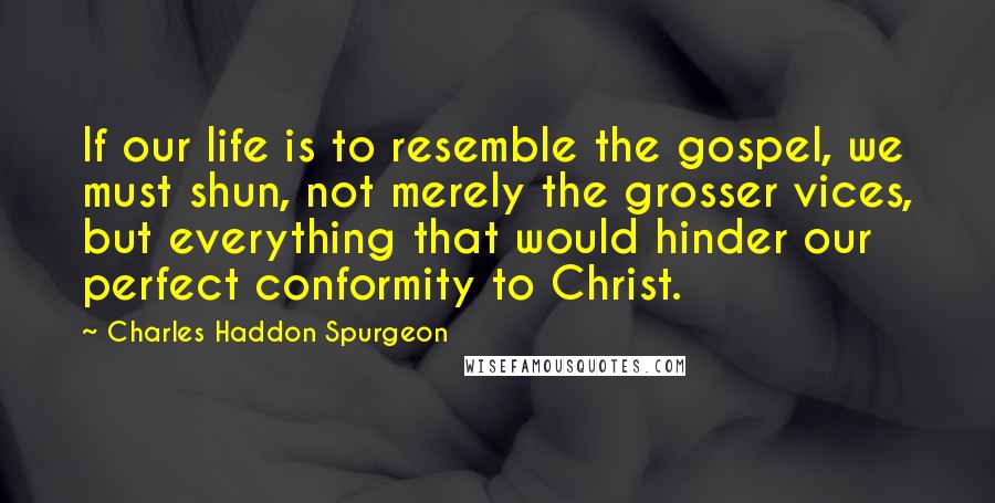 Charles Haddon Spurgeon Quotes: If our life is to resemble the gospel, we must shun, not merely the grosser vices, but everything that would hinder our perfect conformity to Christ.