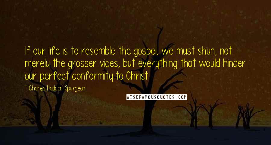 Charles Haddon Spurgeon Quotes: If our life is to resemble the gospel, we must shun, not merely the grosser vices, but everything that would hinder our perfect conformity to Christ.