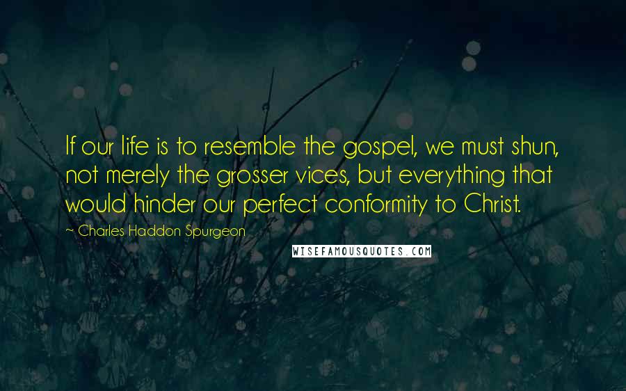 Charles Haddon Spurgeon Quotes: If our life is to resemble the gospel, we must shun, not merely the grosser vices, but everything that would hinder our perfect conformity to Christ.