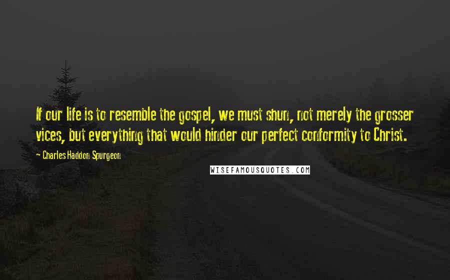 Charles Haddon Spurgeon Quotes: If our life is to resemble the gospel, we must shun, not merely the grosser vices, but everything that would hinder our perfect conformity to Christ.